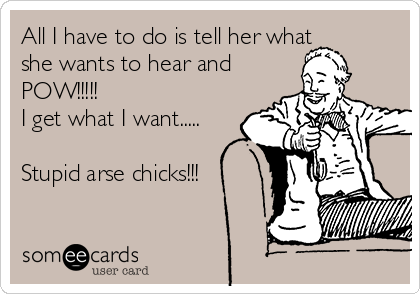All I have to do is tell her what
she wants to hear and
POW!!!!!
I get what I want.....
Stupid arse chicks!!!