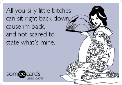 All you silly little bitches
can sit right back down,
cause im back,
and not scared to
state what's mine.