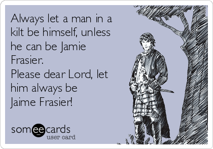 Always let a man in a
kilt be himself, unless
he can be Jamie
Frasier.
Please dear Lord, let
him always be
Jaime Frasier!