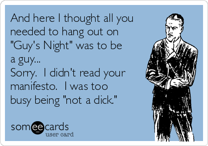 And here I thought all you
needed to hang out on
"Guy's Night" was to be
a guy...
Sorry. I didn't read your
manifesto. I was too
busy being "not a dick."