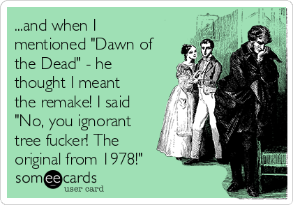 ...and when I
mentioned "Dawn of
the Dead" - he
thought I meant
the remake! I said
"No, you ignorant
tree fucker! The
original from 1978!"