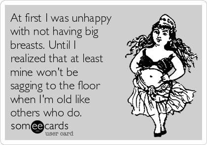 At first I was unhappy
with not having big
breasts. Until I
realized that at least
mine won't be
sagging to the floor
when I'm old like
others who do.