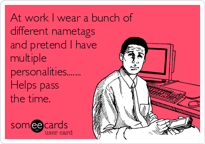 At work I wear a bunch of
different nametags
and pretend I have
multiple
personalities.......
Helps pass
the time.