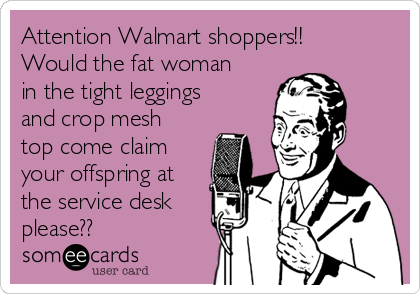 Attention Walmart shoppers!!
Would the fat woman
in the tight leggings
and crop mesh
top come claim
your offspring at
the service desk
please??