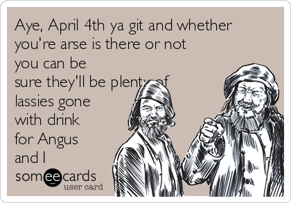 Aye, April 4th ya git and whether
you're arse is there or not
you can be
sure they'll be plenty of
lassies gone
with drink
for Angus
and I