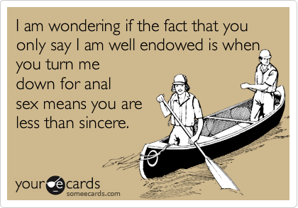 I am wondering if the fact that you only say I am well endowed is when
you turn me
down for anal
sex means you are
less than sincere.