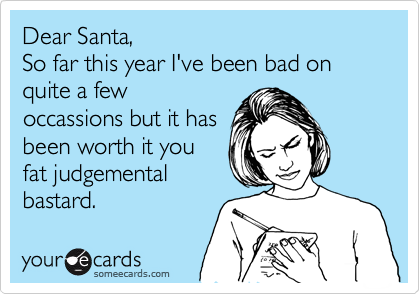 Dear Santa,
So far this year I've been bad on quite a few
occassions but it has
been worth it you
fat judgemental
bastard.