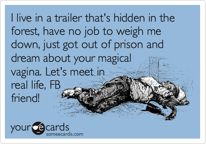 I live in a trailer that's hidden in the forest, have no job to weigh me down, just got out of prison and dream about your magical
vagina. Let's meet in
real life, FB
friend!