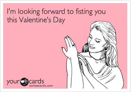 someecards.com - I'm looking forward to fisting you this Valentine's Day