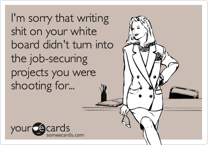I'm sorry that writing
shit on your white
board didn't turn into
the job-securing
projects you were
shooting for...