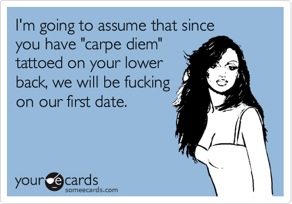 I'm going to assume that since
you have "carpe diem"
tattoed on your lower
back, we will be fucking
on our first date.
