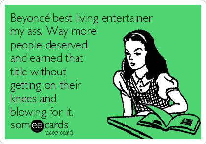 Beyoncé best living entertainer
my ass. Way more
people deserved
and earned that
title without
getting on their
knees and
blowing for it.