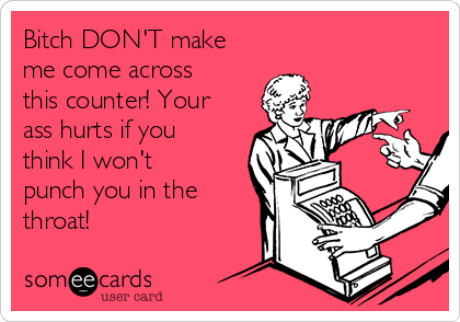 Bitch DON'T make
me come across
this counter! Your
ass hurts if you
think I won't
punch you in the
throat!