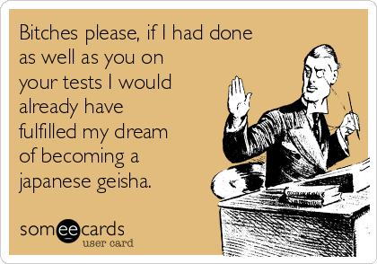 Bitches please, if I had done
as well as you on
your tests I would
already have
fulfilled my dream
of becoming a
japanese geisha.