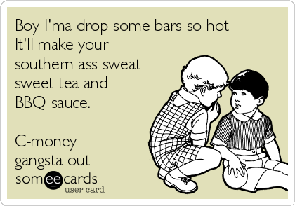 Boy I'ma drop some bars so hot
It'll make your
southern ass sweat
sweet tea and
BBQ sauce.
C-money
gangsta out