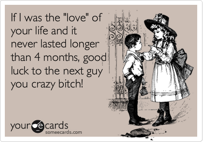 If I was the "love" of
your life and it
never lasted longer
than 4 months, good
luck to the next guy
you crazy bitch!