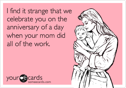 someecards.com - I find it strange that we celebrate you on the anniversary of a day when your mom did all of the work.