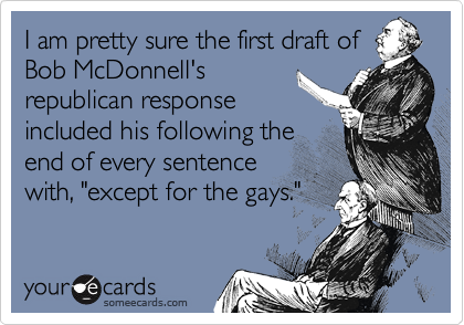 I am pretty sure the first draft of
Bob McDonnell's
republican response
included his following the
end of every sentence
with, "except for the gays."