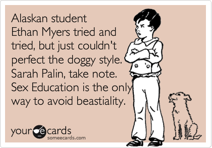 Alaskan student
Ethan Myers tried and
tried, but just couldn't
perfect the doggy style.
Sarah Palin, take note.
Sex Education is the only
way to avoid beastiality.