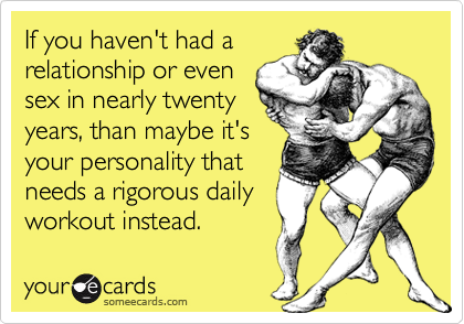 If you haven't had a
relationship or even
sex in nearly twenty
years, than maybe it's
your personality that
needs a rigorous daily
workout instead.