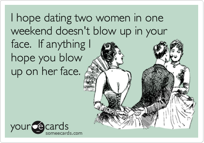 I hope dating two women in one weekend doesn't blow up in your face. If anything I
hope you blow
up on her face.