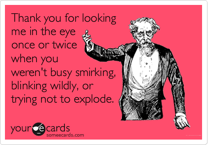 Thank you for looking
me in the eye
once or twice
when you
weren't busy smirking,
blinking wildly, or
trying not to explode.