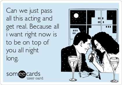 Can we just pass
all this acting and
get real. Because all
i want right now is
to be on top of
you all night
long.