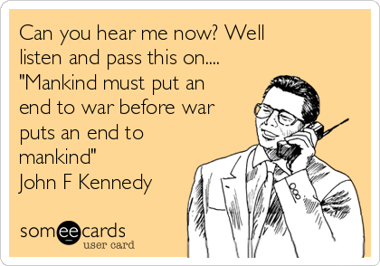 Can you hear me now? Well
listen and pass this on....
"Mankind must put an
end to war before war
puts an end to
mankind"
John F Kennedy