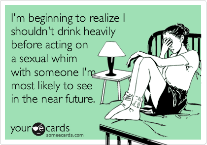 I'm beginning to realize I
shouldn't drink heavily
before acting on
a sexual whim
with someone I'm
most likely to see
in the near future.