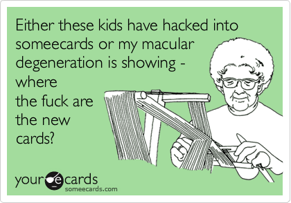 Either these kids have hacked into someecards or my macular
degeneration is showing -
where
the fuck are
the new
cards?