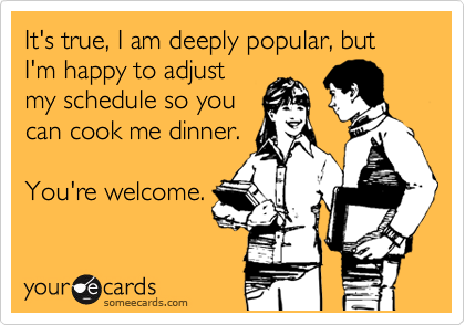 It's true, I am deeply popular, but I'm happy to adjust
my schedule so you
can cook me dinner.
You're welcome.