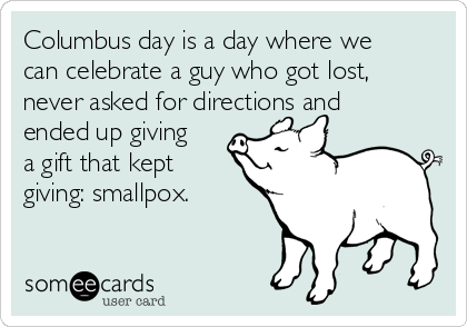 Columbus day is a day where we
can celebrate a guy who got lost,
never asked for directions and
ended up giving
a gift that kept
giving: smallpox.