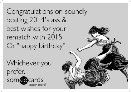 Congratulations on soundly
beating 2014's ass &
best wishes for your
rematch with 2015.
Or "happy birthday"
Whichever you
prefer.