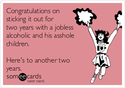 Congratulations on
sticking it out for
two years with a jobless
alcoholic and his asshole
children.
Here's to another two
years.