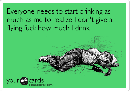 Everyone needs to start drinking as much as me to realize I don't give a flying fuck how much I drink.