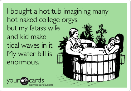 I bought a hot tub imagining many hot naked college orgys.
but my fatass wife
and kid make
tidal waves in it.
My water bill is
enormous.
