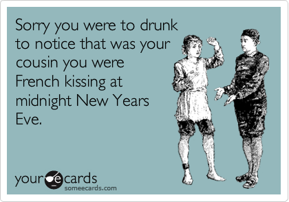 Sorry you were to drunk
to notice that was your
cousin you were
French kissing at
midnight New Years
Eve.