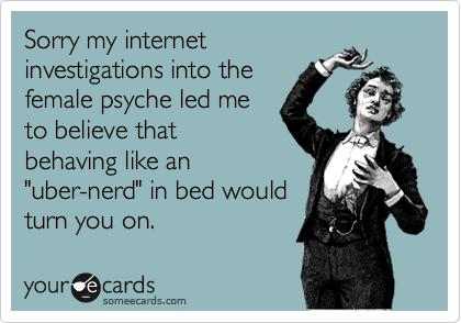 Sorry my internet
investigations into the
female psyche led me
to believe that
behaving like an
"uber-nerd" in bed would
turn you on.