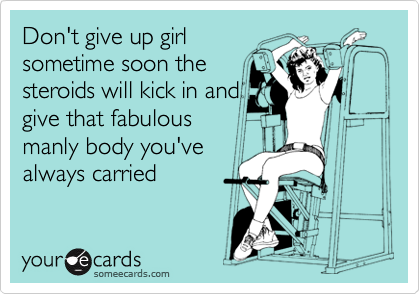 Don't give up girl
sometime soon the
steroids will kick in and
give that fabulous
manly body you've
always carried