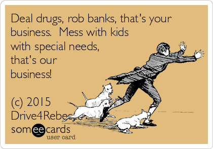 Deal drugs, rob banks, that's your
business. Mess with kids
with special needs,
that's our
business!
(c) 2015
Drive4Rebecca