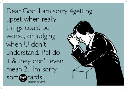 Dear God, I am sorry 4getting
upset when really
things could be
worse, or judging
when U don't
understand. Ppl do
it & they don't even
mean 2. Im sorry.