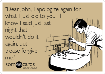 "Dear John, I apologize again for
what I just did to you. I
know I said just last
night that I
wouldn't do it
again, but
please forgive
me."