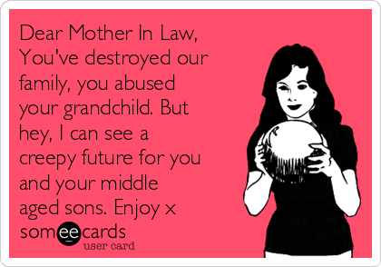 Dear Mother In Law,
You've destroyed our
family, you abused
your grandchild. But
hey, I can see a
creepy future for you
and your middle
aged sons. Enjoy x