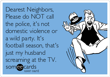 Dearest Neighbors,
Please do NOT call
the police, it's not
domestic violence or
a wild party. It's
football season, that's
just my husband
screaming at the TV.