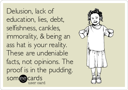 Delusion, lack of
education, lies, debt,
selfishness, cankles,
immorality, & being an
ass hat is your reality.
These are undeniable
facts, not opinions. The
proof is in the pudding.