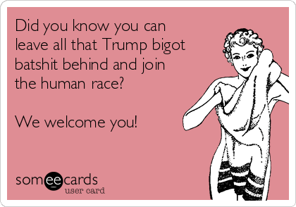 Did you know you can
leave all that Trump bigot
batshit behind and join
the human race?
We welcome you!