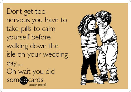 Dont get too
nervous you have to
take pills to calm
yourself before
walking down the
isle on your wedding
day.....
Oh wait you did