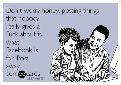 Don't worry honey, posting things
that nobody
really gives a
Fuck about is
what
Facebook Is
for! Post
away!