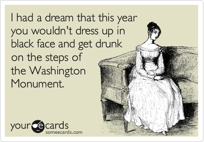 I had a dream that this year
you wouldn't dress up in
black face and get drunk
on the steps of
the Washington
Monument.