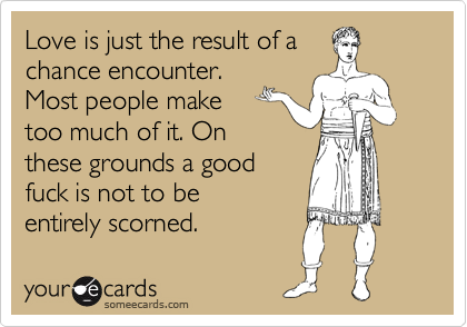 Love is just the result of a
chance encounter.
Most people make
too much of it. On
these grounds a good
fuck is not to be
entirely scorned.